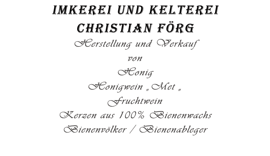 Imkerei und Kelterei Christian Förg Foerg Gernlinden , Förg Gernlinden, Honig Gernlinden, Met Gernlinden, Honigwein Gernlinden,  
                      82216 Gernlinden,Foerg Gernlinden, Bienenwachs Gernlinden, Imker Gernlinden, Bienen Gernlinden, Kerzen Gernlinden,
				 	  Graf-Toerring-Straße 38e, Fanfarenzug Graf Toerring Gernlinden, Wein Gernlinden,Met Fürstenfeldbruck,Met Bayern, 
				 	  Telefon 08142-2919180, Mobil 0179-5990781, E-Mail 1 info@förg-christian.de, 
				      E-Mail 2 foerg.christian@freenet.de, Herstellung und Verkauf von Honig,
				      Honigwein, MET, Fruchtwein, Kerzen aus 100% Bienenwachs, Bienen, Bienen-Ableger,
				      Honigprodukte, Bienenprodukte, eigene Obstpresse, Bienenvölker,
				      Zu Buchen für Mittelaltermarkt, Weihnachtsmarkt, Weinfest, Veranstaltungen aller Art,
				      Vorführung an Schulen und Kindergärten